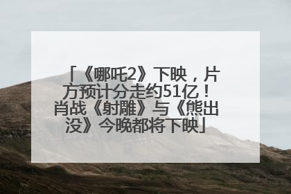 《哪吒2》下映，片方预计分走约51亿！肖战《射雕》与《熊出没》今晚都将下映