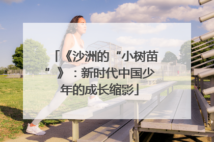 《沙洲的“小树苗”》：新时代中国少年的成长缩影