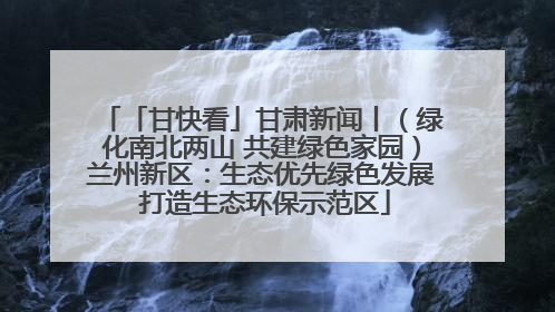 「甘快看」甘肃新闻丨（绿化南北两山 共建绿色家园）兰州新区：生态优先绿色发展 打造生态环保示范区