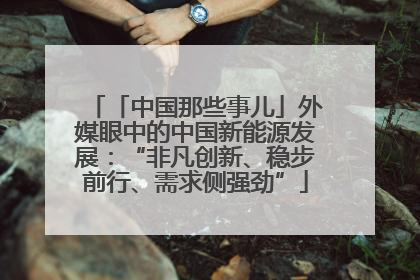 「中国那些事儿」外媒眼中的中国新能源发展：“非凡创新、稳步前行、需求侧强劲”