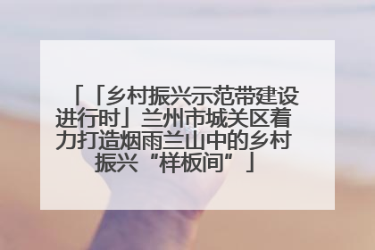「乡村振兴示范带建设进行时」兰州市城关区着力打造烟雨兰山中的乡村振兴“样板间”
