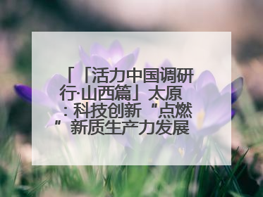 「活力中国调研行·山西篇」太原：科技创新“点燃”新质生产力发展“引擎”