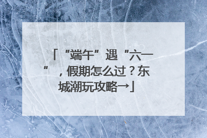 “端午”遇“六一”，假期怎么过？东城潮玩攻略→