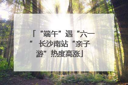 “端午”遇“六一” 长沙南站“亲子游”热度高涨