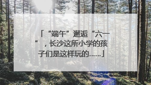 “端午”邂逅“六一”，长沙这所小学的孩子们是这样玩的……