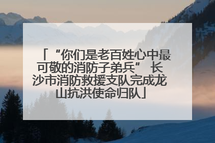 “你们是老百姓心中最可敬的消防子弟兵” 长沙市消防救援支队完成龙山抗洪使命归队