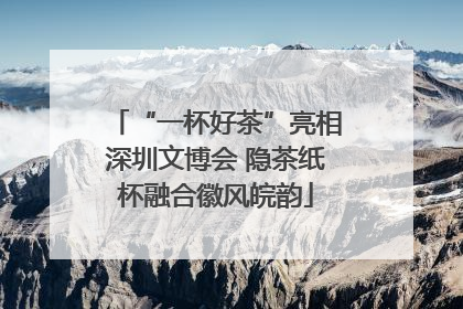 “一杯好茶”亮相深圳文博会 隐茶纸杯融合徽风皖韵