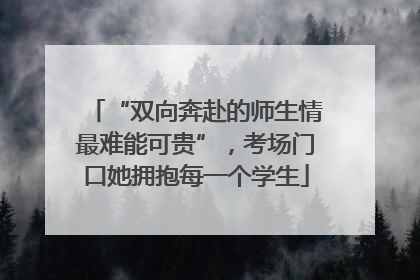 “双向奔赴的师生情最难能可贵”，考场门口她拥抱每一个学生
