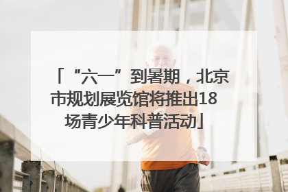 “六一”到暑期，北京市规划展览馆将推出18场青少年科普活动