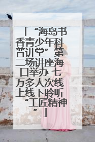 “海岛书香青少年科普讲堂”第二场讲座海口举办 七万多人次线上线下聆听“工匠精神”