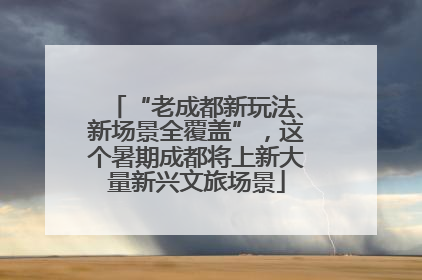 “老成都新玩法、新场景全覆盖”，这个暑期成都将上新大量新兴文旅场景