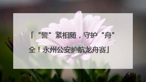 “警”紧相随，守护“舟”全！永州公安护航龙舟赛