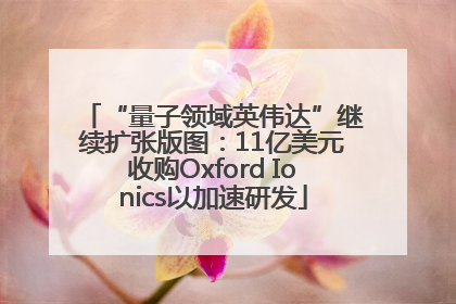 “量子领域英伟达”继续扩张版图：11亿美元收购Oxford Ionics以加速研发