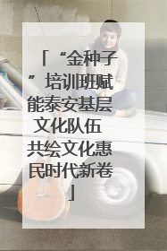 “金种子”培训班赋能泰安基层文化队伍 共绘文化惠民时代新卷