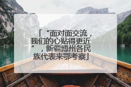 “面对面交流，我们的心贴得更近”，新疆博州各民族代表来鄂考察