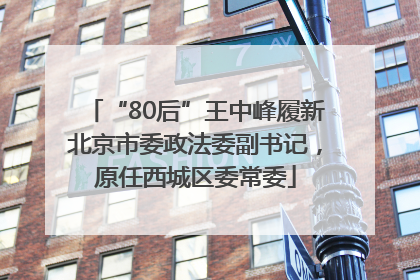 “80后”王中峰履新北京市委政法委副书记，原任西城区委常委