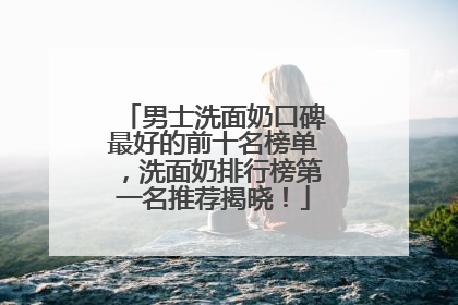 男士洗面奶口碑最好的前十名榜单，洗面奶排行榜第一名推荐揭晓！
