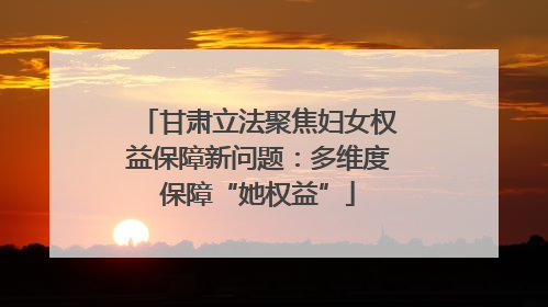 甘肃立法聚焦妇女权益保障新问题：多维度保障“她权益”