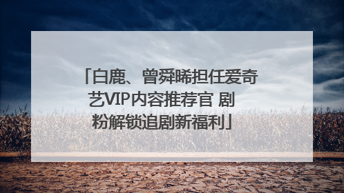 白鹿、曾舜晞担任爱奇艺VIP内容推荐官 剧粉解锁追剧新福利