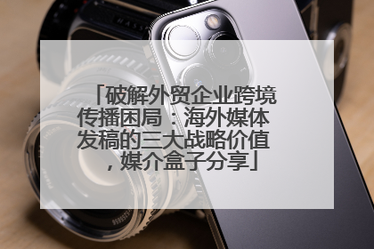 破解外贸企业跨境传播困局：海外媒体发稿的三大战略价值，媒介盒子分享