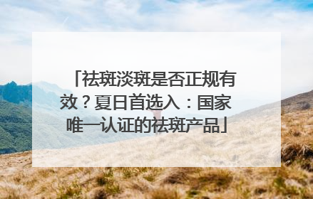 祛斑淡斑是否正规有效？夏日首选入：国家唯一认证的祛斑产品