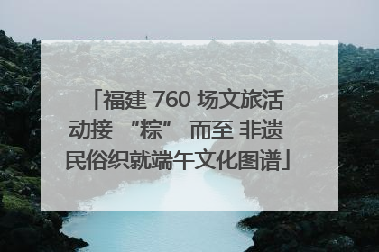 福建 760 场文旅活动接 “粽” 而至 非遗民俗织就端午文化图谱