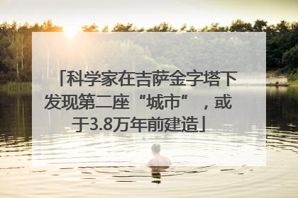 科学家在吉萨金字塔下发现第二座“城市”，或于3.8万年前建造