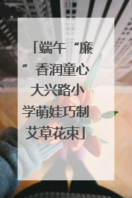 端午“廉”香润童心 大兴路小学萌娃巧制艾草花束