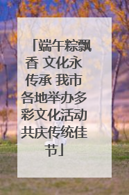 端午粽飘香 文化永传承 我市各地举办多彩文化活动共庆传统佳节