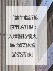端午临近旅游市场升温：入境游持续火爆 深度体验游受青睐