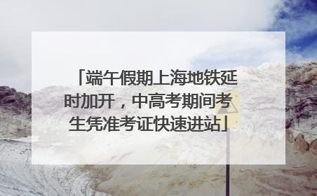 端午假期上海地铁延时加开，中高考期间考生凭准考证快速进站
