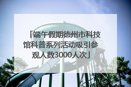 端午假期德州市科技馆科普系列活动吸引参观人数3000人次