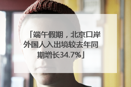 端午假期，北京口岸外国人入出境较去年同期增长34.7%