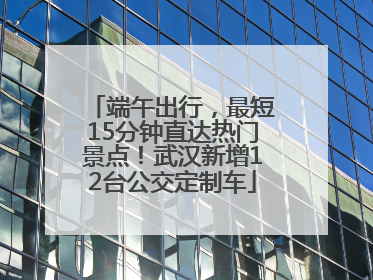 端午出行，最短15分钟直达热门景点！武汉新增12台公交定制车