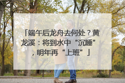 端午后龙舟去何处？黄龙溪：将到水中“沉睡”，明年再“上班”