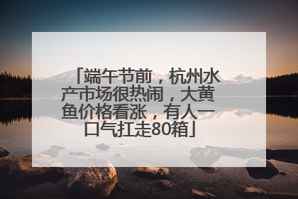 端午节前，杭州水产市场很热闹，大黄鱼价格看涨，有人一口气扛走80箱