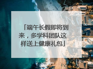 端午长假即将到来，多学科团队这样送上健康礼包