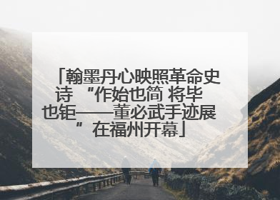 翰墨丹心映照革命史诗 “作始也简 将毕也钜——董必武手迹展”在福州开幕