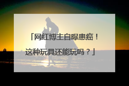 网红博主自曝患癌！这种玩具还能玩吗？