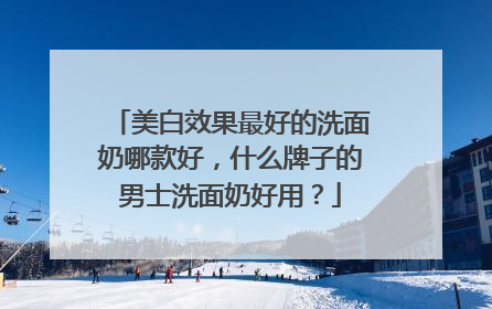 美白效果最好的洗面奶哪款好，什么牌子的男士洗面奶好用？