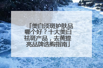 美白淡斑护肤品哪个好？十大美白祛斑产品，去黄提亮品牌选购指南