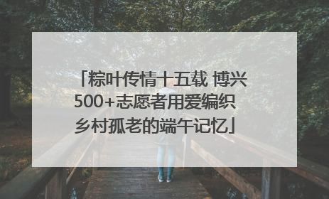 粽叶传情十五载 博兴500+志愿者用爱编织乡村孤老的端午记忆