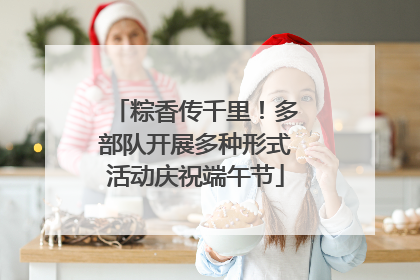 粽香传千里！多部队开展多种形式活动庆祝端午节