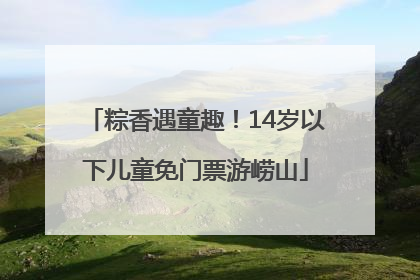 粽香遇童趣！14岁以下儿童免门票游崂山