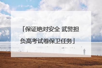 保证绝对安全 武警担负高考试卷保卫任务