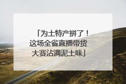 为土特产拼了！这场全省直播带货大赛沾满泥土味
