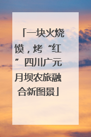 一块火烧馍，烤“红”四川广元月坝农旅融合新图景