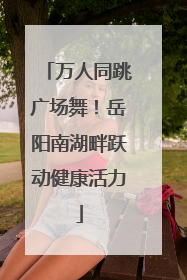 万人同跳广场舞！岳阳南湖畔跃动健康活力