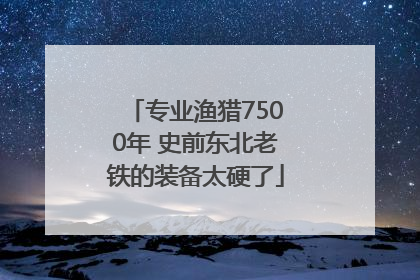 专业渔猎7500年 史前东北老铁的装备太硬了