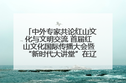 中外专家共论红山文化与文明交流 首届红山文化国际传播大会暨“新时代大讲堂”在辽宁朝阳举办
